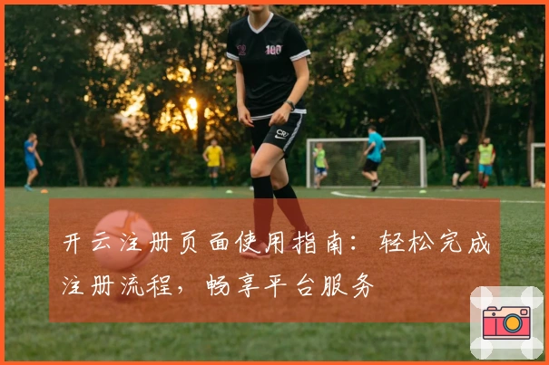 开云注册页面使用指南:轻松完成注册流程,畅享平台服务